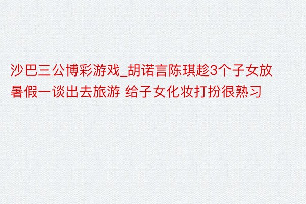 沙巴三公博彩游戏_胡诺言陈琪趁3个子女放暑假一谈出去旅游 给子女化妆打扮很熟习