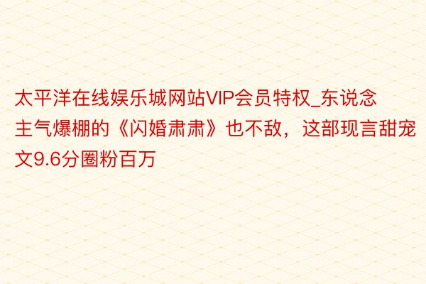 太平洋在线娱乐城网站VIP会员特权_东说念主气爆棚的《闪婚肃肃》也不敌，这部现言甜宠文9.6分圈粉百万