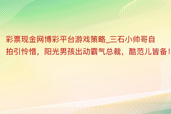彩票现金网博彩平台游戏策略_三石小帅哥自拍引怜惜，阳光男孩出动霸气总裁，酷范儿皆备！