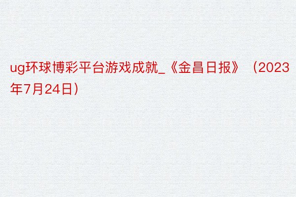 ug环球博彩平台游戏成就_《金昌日报》（2023年7月24日）