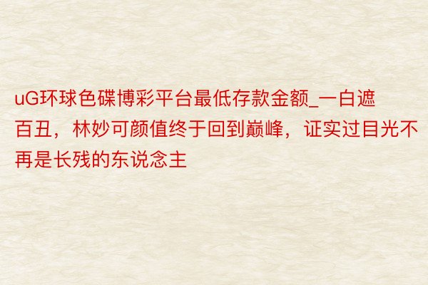 uG环球色碟博彩平台最低存款金额_一白遮百丑，林妙可颜值终于回到巅峰，证实过目光不再是长残的东说念主