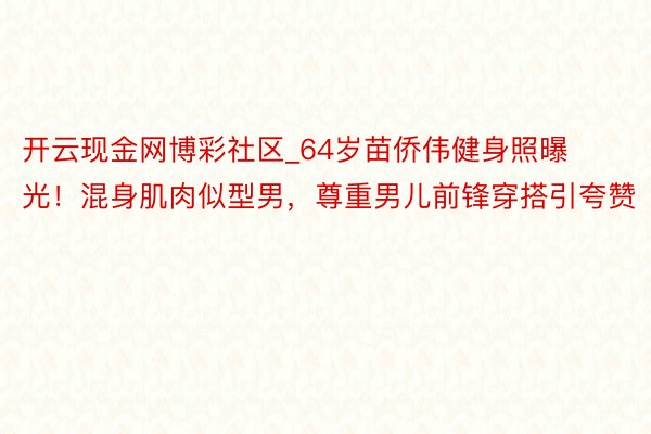开云现金网博彩社区_64岁苗侨伟健身照曝光！混身肌肉似型男，尊重男儿前锋穿搭引夸赞
