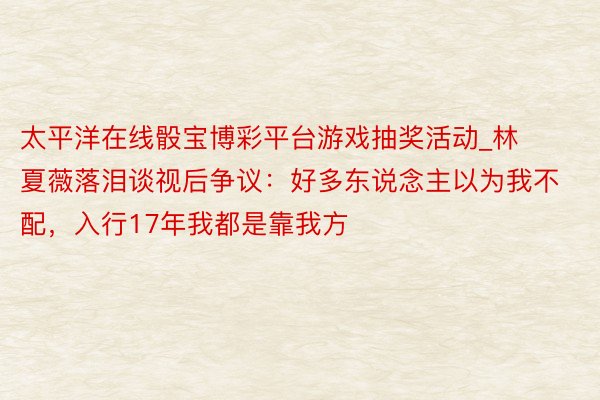 太平洋在线骰宝博彩平台游戏抽奖活动_林夏薇落泪谈视后争议：好多东说念主以为我不配，入行17年我都是靠我方