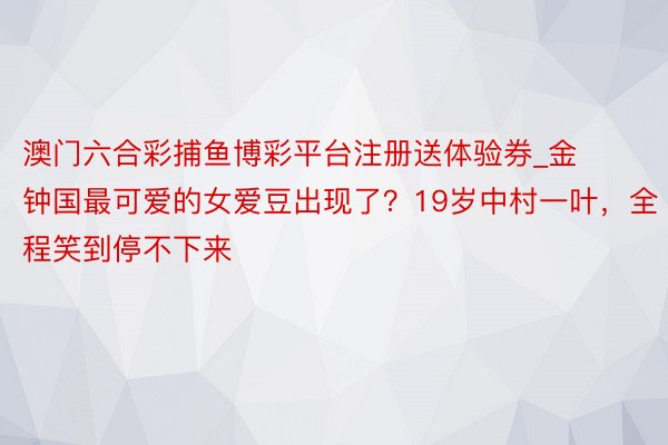 澳门六合彩捕鱼博彩平台注册送体验券_金钟国最可爱的女爱豆出现了？19岁中村一叶，全程笑到停不下来