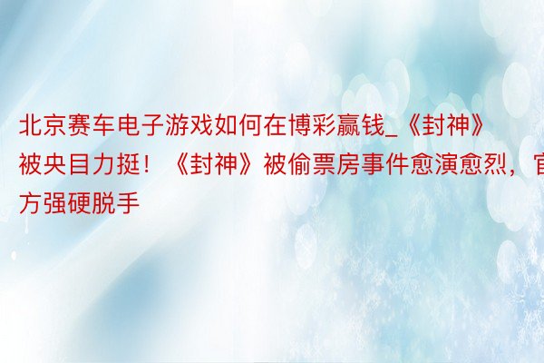 北京赛车电子游戏如何在博彩赢钱_《封神》被央目力挺！《封神》被偷票房事件愈演愈烈，官方强硬脱手