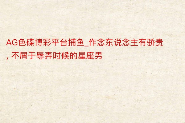 AG色碟博彩平台捕鱼_作念东说念主有骄贵， 不屑于辱弄时候的星座男