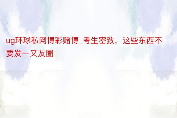 ug环球私网博彩赌博_考生密致，这些东西不要发一又友圈