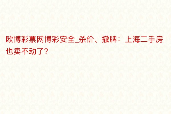 欧博彩票网博彩安全_杀价、撤牌：上海二手房也卖不动了？