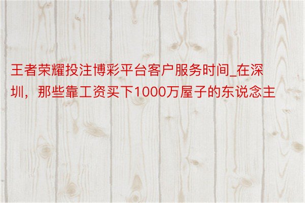 王者荣耀投注博彩平台客户服务时间_在深圳，那些靠工资买下1000万屋子的东说念主