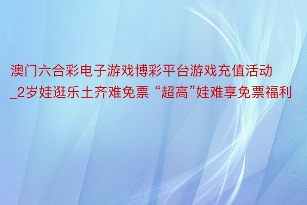 澳门六合彩电子游戏博彩平台游戏充值活动_2岁娃逛乐土齐难免票 “超高”娃难享免票福利