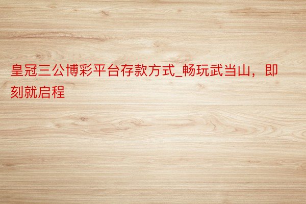 皇冠三公博彩平台存款方式_畅玩武当山，即刻就启程