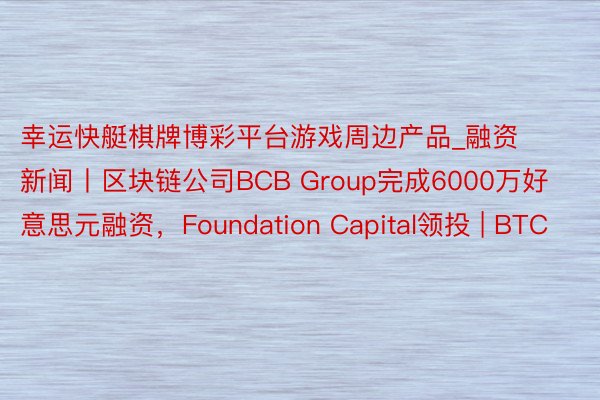 幸运快艇棋牌博彩平台游戏周边产品_融资新闻丨区块链公司BCB Group完成6000万好意思元融资，Foundation Capital领投 | BTC