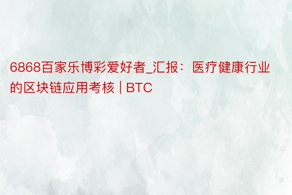 6868百家乐博彩爱好者_汇报：医疗健康行业的区块链应用考核 | BTC