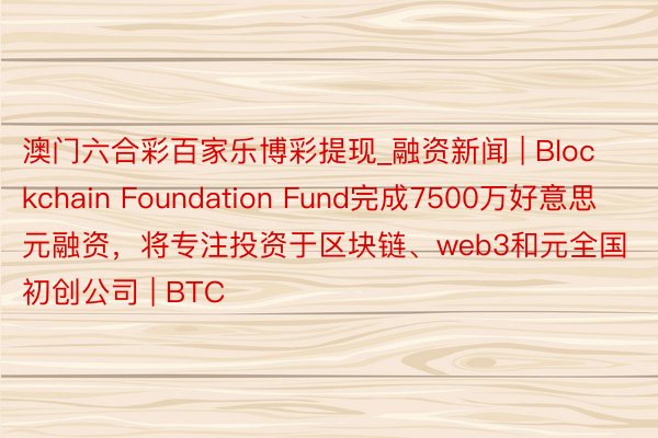 澳门六合彩百家乐博彩提现_融资新闻 | Blockchain Foundation Fund完成7500万好意思元融资，将专注投资于区块链、web3和元全国初创公司 | BTC