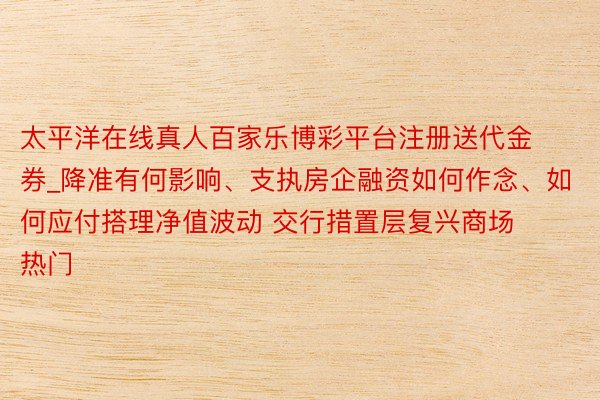 太平洋在线真人百家乐博彩平台注册送代金券_降准有何影响、支执房企融资如何作念、如何应付搭理净值波动 交行措置层复兴商场热门