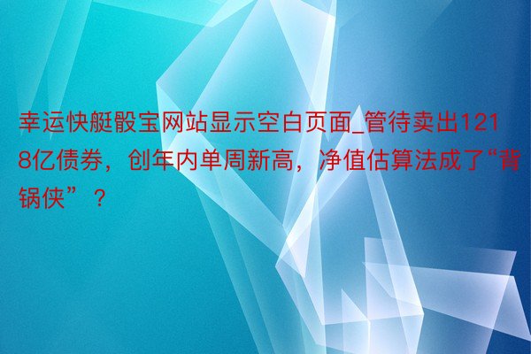 幸运快艇骰宝网站显示空白页面_管待卖出1218亿债券，创年内单周新高，净值估算法成了“背锅侠”  ？