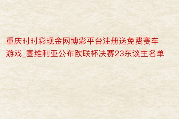 重庆时时彩现金网博彩平台注册送免费赛车游戏_塞维利亚公布欧联杯决赛23东谈主名单