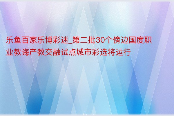 乐鱼百家乐博彩迷_第二批30个傍边国度职业教诲产教交融试点城市彩选将运行